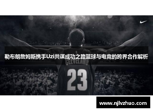 勒布朗詹姆斯携手Uzi共谋成功之路篮球与电竞的跨界合作解析