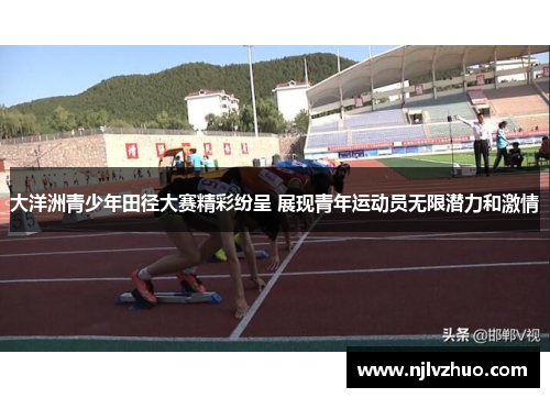 大洋洲青少年田径大赛精彩纷呈 展现青年运动员无限潜力和激情