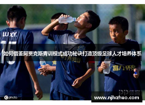 如何借鉴阿贾克斯青训模式成功秘诀打造顶级足球人才培养体系 如何借鉴阿贾克斯青训模式成功秘诀打造顶级足球人才培养体系