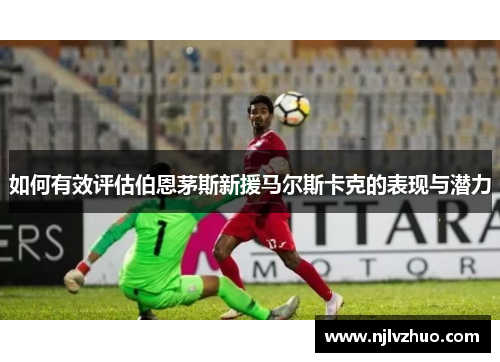 如何有效评估伯恩茅斯新援马尔斯卡克的表现与潜力 如何有效评估伯恩茅斯新援马尔斯卡克的表现与潜力