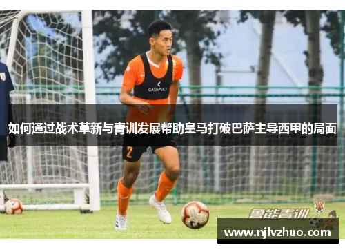 如何通过战术革新与青训发展帮助皇马打破巴萨主导西甲的局面 如何通过战术革新与青训发展帮助皇马打破巴萨主导西甲的局面