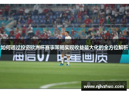 如何通过投资欧洲杯赛事策略实现收益最大化的全方位解析 如何通过投资欧洲杯赛事策略实现收益最大化的全方位解析